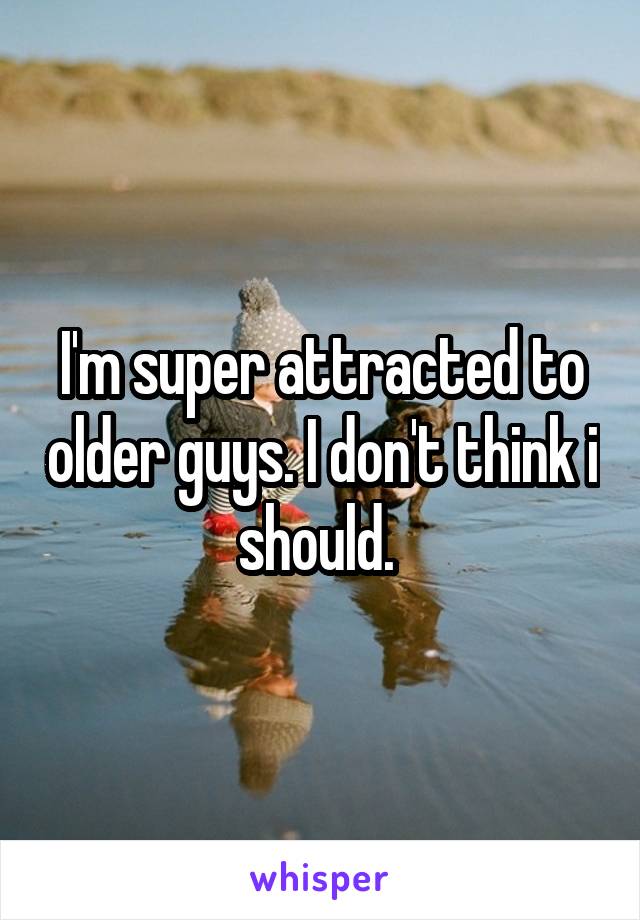 I'm super attracted to older guys. I don't think i should. 