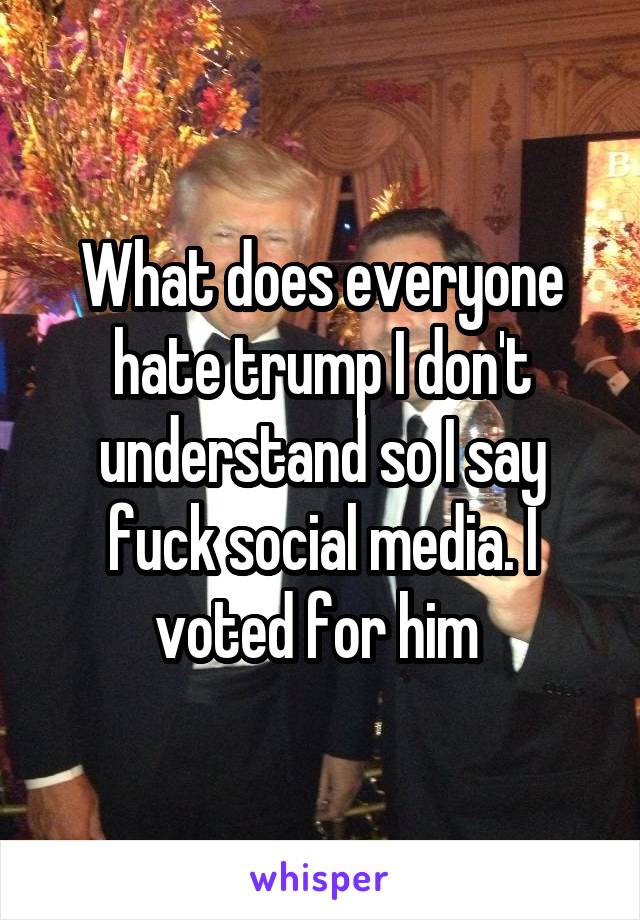 What does everyone hate trump I don't understand so I say fuck social media. I voted for him 