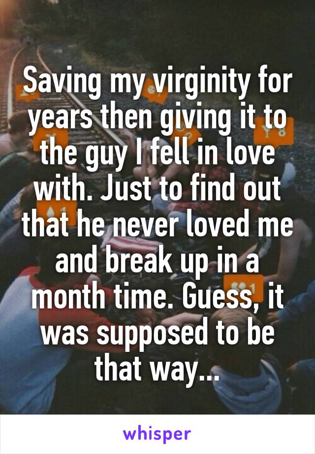 Saving my virginity for years then giving it to the guy I fell in love with. Just to find out that he never loved me and break up in a month time. Guess, it was supposed to be that way...