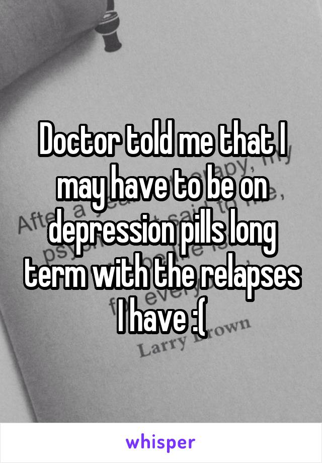 Doctor told me that I may have to be on depression pills long term with the relapses I have :(