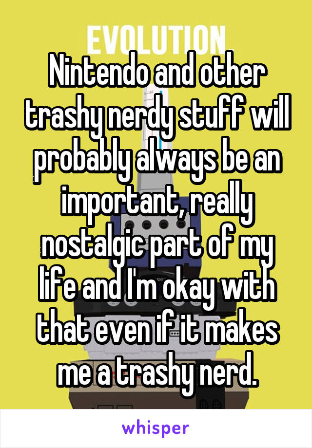 Nintendo and other trashy nerdy stuff will probably always be an important, really nostalgic part of my life and I'm okay with that even if it makes me a trashy nerd.