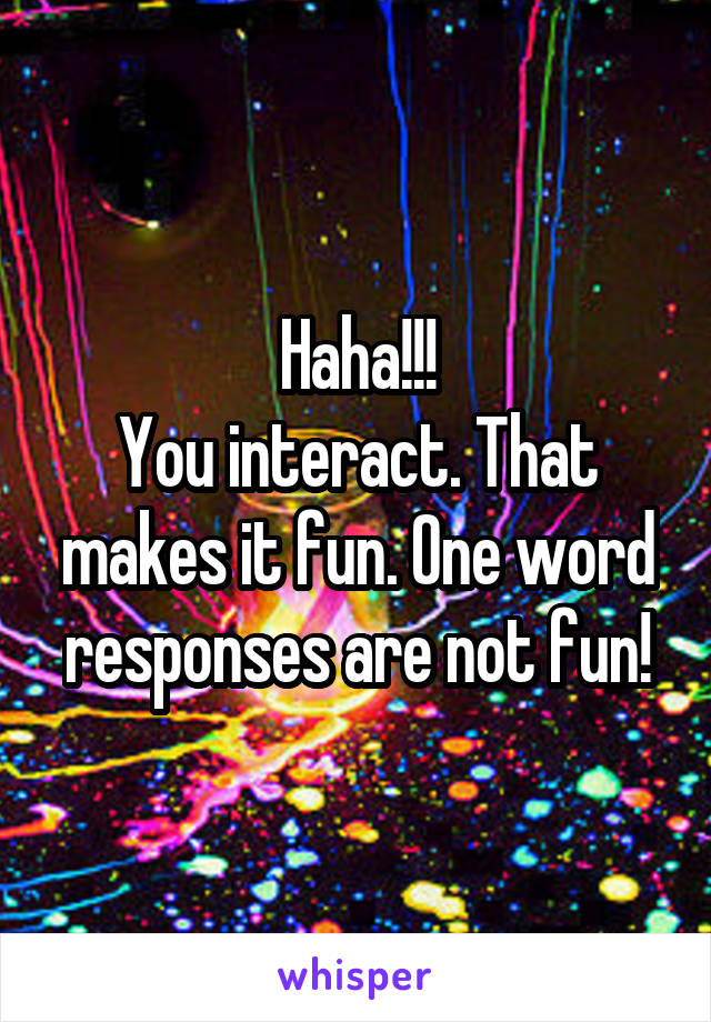 Haha!!!
You interact. That makes it fun. One word responses are not fun!