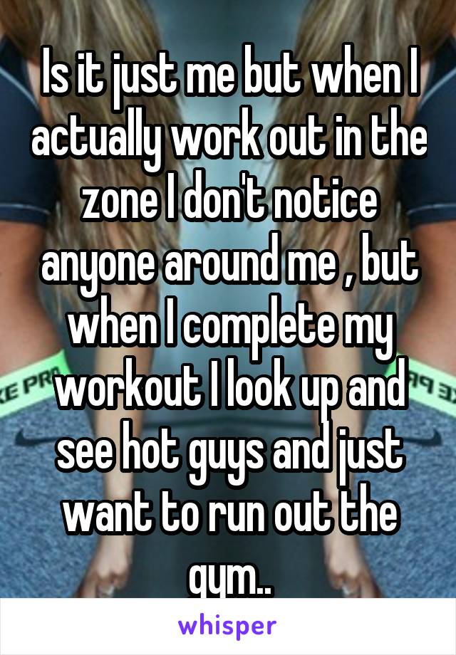 Is it just me but when I actually work out in the zone I don't notice anyone around me , but when I complete my workout I look up and see hot guys and just want to run out the gym..