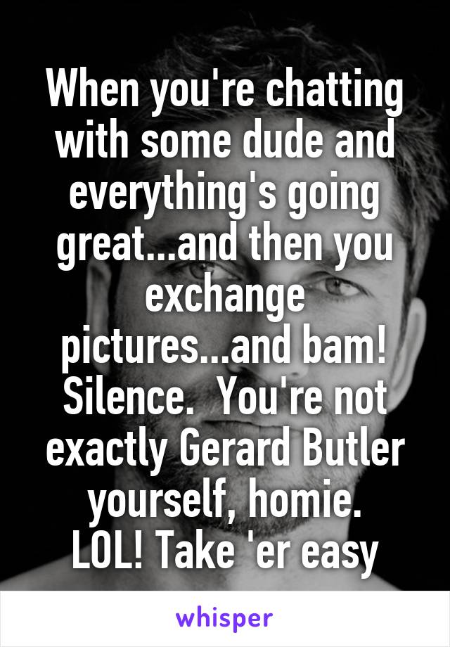 When you're chatting with some dude and everything's going great...and then you exchange pictures...and bam! Silence.  You're not exactly Gerard Butler yourself, homie.
LOL! Take 'er easy