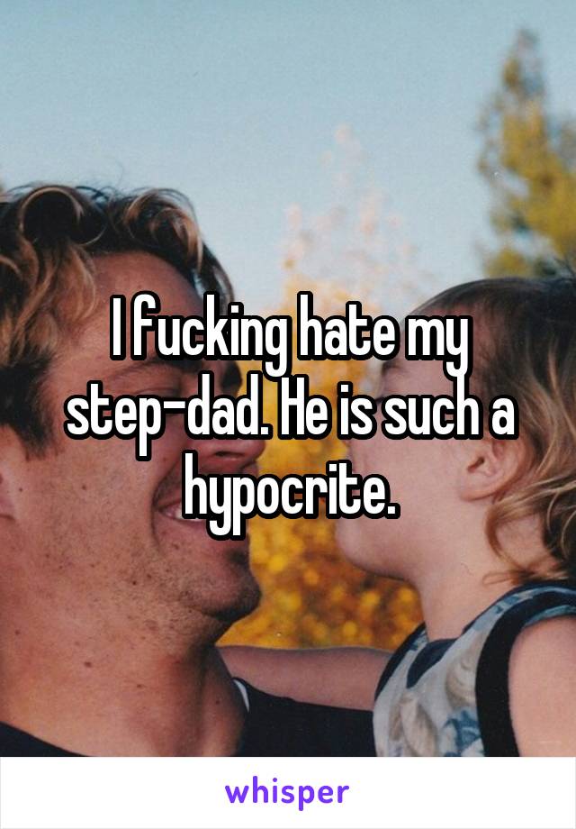 I fucking hate my step-dad. He is such a hypocrite.