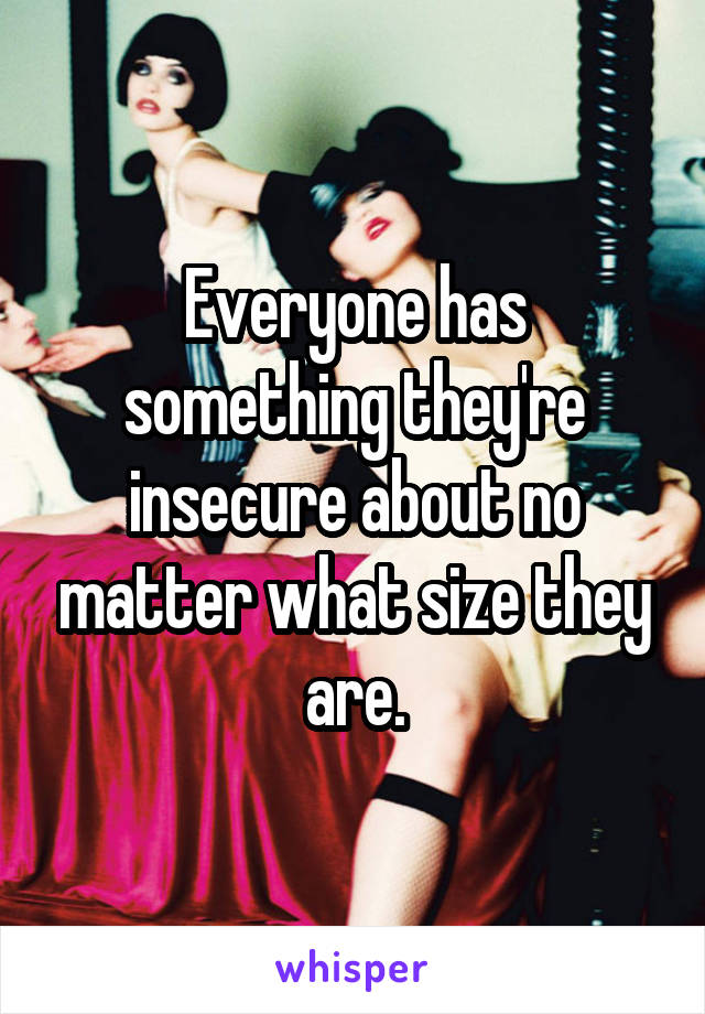 Everyone has something they're insecure about no matter what size they are.