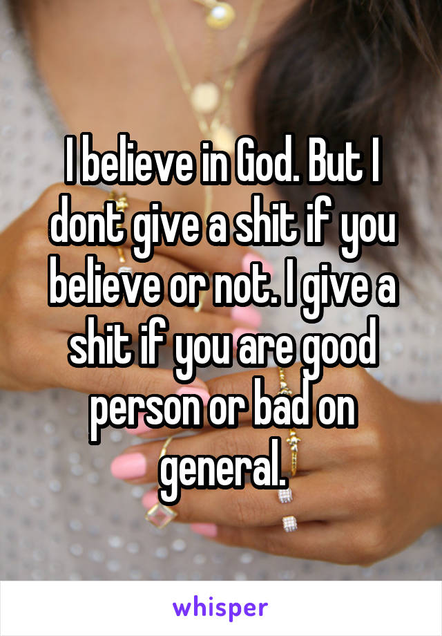 I believe in God. But I dont give a shit if you believe or not. I give a shit if you are good person or bad on general.