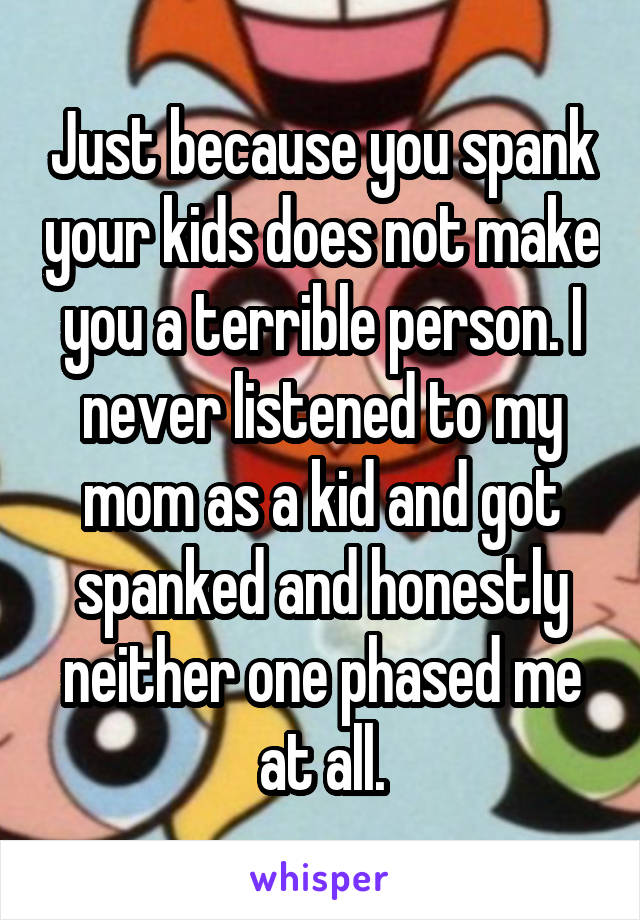 Just because you spank your kids does not make you a terrible person. I never listened to my mom as a kid and got spanked and honestly neither one phased me at all.