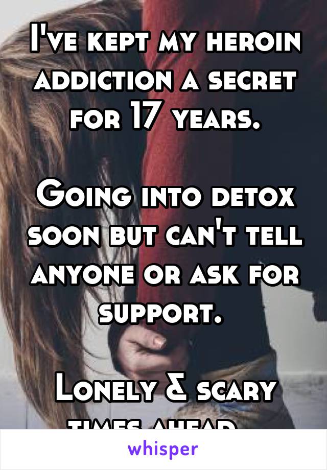 I've kept my heroin addiction a secret for 17 years.

Going into detox soon but can't tell anyone or ask for support. 

Lonely & scary times ahead...