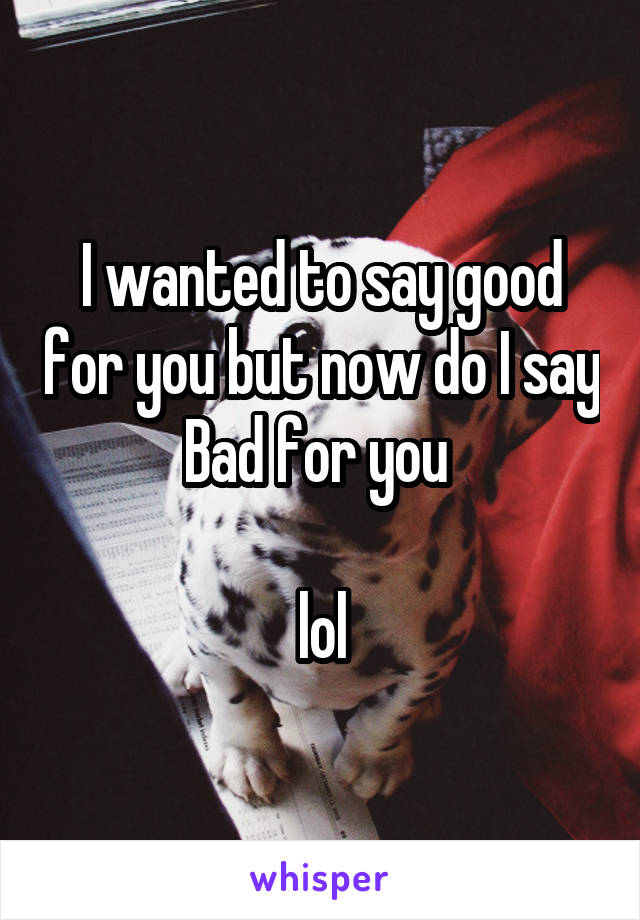 I wanted to say good for you but now do I say Bad for you 

lol