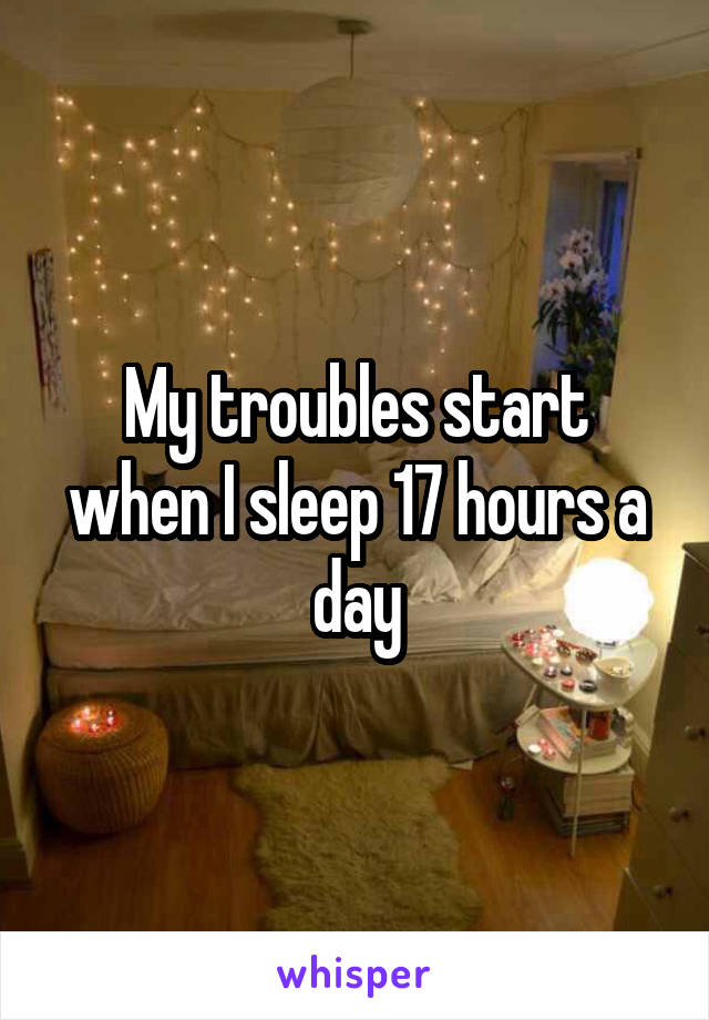 My troubles start when I sleep 17 hours a day