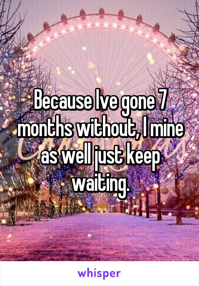 Because Ive gone 7 months without, I mine as well just keep waiting.