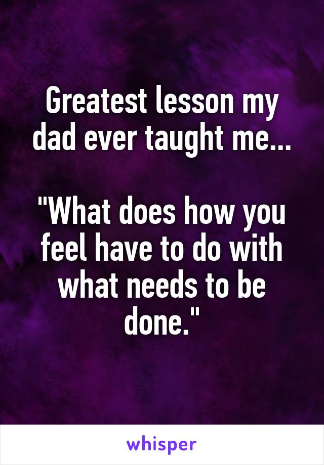 Greatest lesson my dad ever taught me...

"What does how you feel have to do with what needs to be done."
