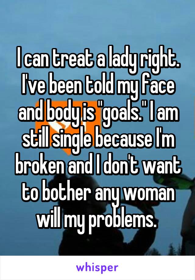 I can treat a lady right.
I've been told my face and body is "goals." I am still single because I'm broken and I don't want to bother any woman will my problems. 