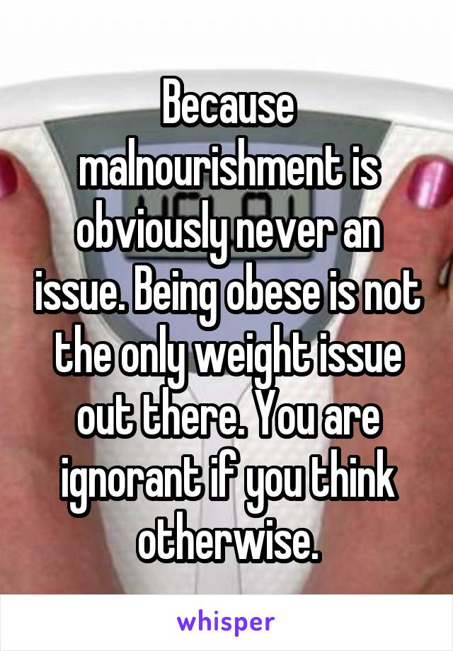 Because malnourishment is obviously never an issue. Being obese is not the only weight issue out there. You are ignorant if you think otherwise.