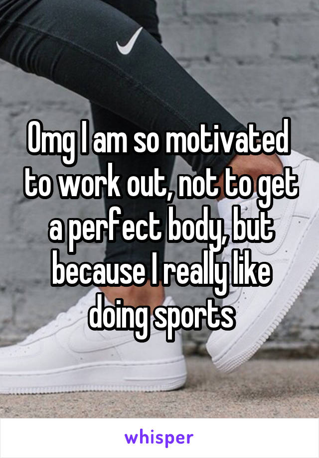 Omg I am so motivated  to work out, not to get a perfect body, but because I really like doing sports