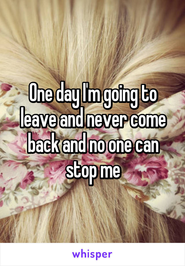 One day I'm going to leave and never come back and no one can stop me