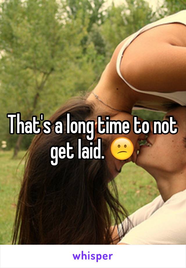 That's a long time to not get laid. 😕