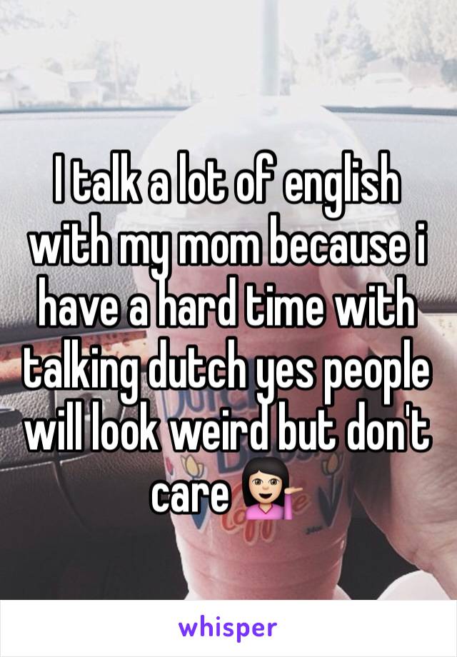 I talk a lot of english with my mom because i have a hard time with talking dutch yes people will look weird but don't care 💁🏻