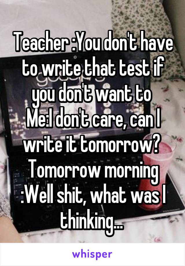 Teacher :You don't have to write that test if you don't want to 
Me:I don't care, can I write it tomorrow? 
Tomorrow morning :Well shit, what was I thinking... 