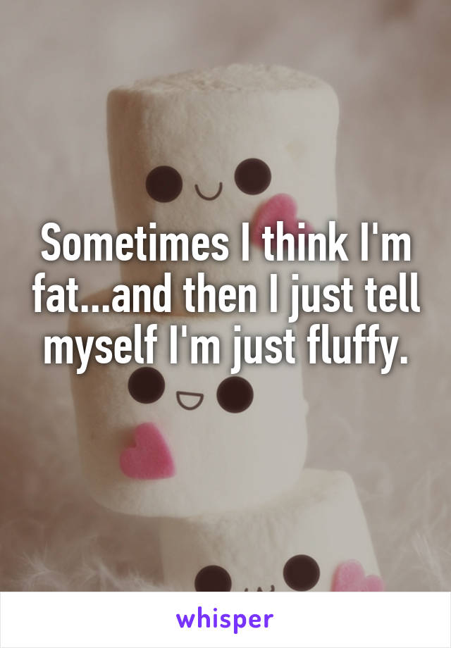 Sometimes I think I'm fat...and then I just tell myself I'm just fluffy.
