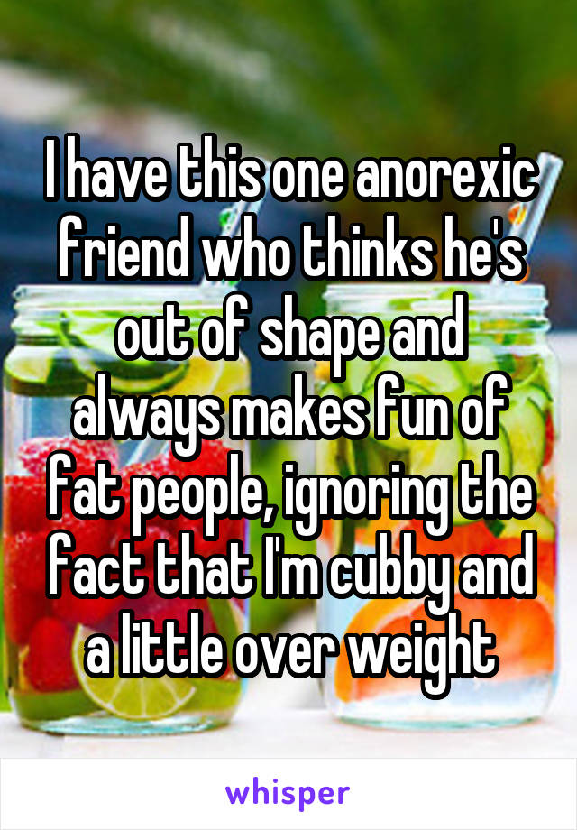 I have this one anorexic friend who thinks he's out of shape and always makes fun of fat people, ignoring the fact that I'm cubby and a little over weight