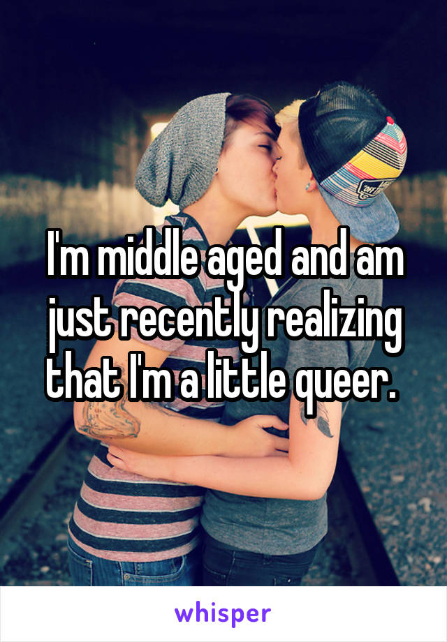 I'm middle aged and am just recently realizing that I'm a little queer. 