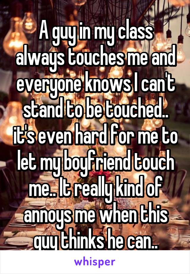 A guy in my class always touches me and everyone knows I can't stand to be touched.. it's even hard for me to let my boyfriend touch me.. It really kind of annoys me when this guy thinks he can..