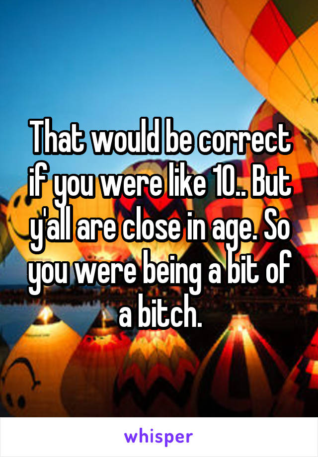 That would be correct if you were like 10.. But y'all are close in age. So you were being a bit of a bitch.