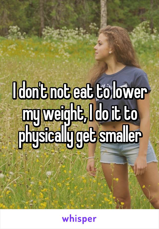 I don't not eat to lower my weight, I do it to physically get smaller