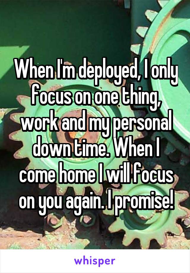 When I'm deployed, I only focus on one thing, work and my personal down time. When I come home I will focus on you again. I promise!