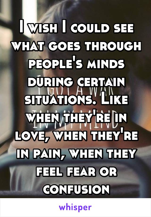 I wish I could see what goes through people's minds during certain situations. Like when they're in love, when they're in pain, when they feel fear or confusion