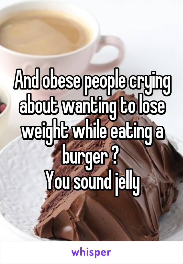 And obese people crying about wanting to lose weight while eating a burger ? 
You sound jelly