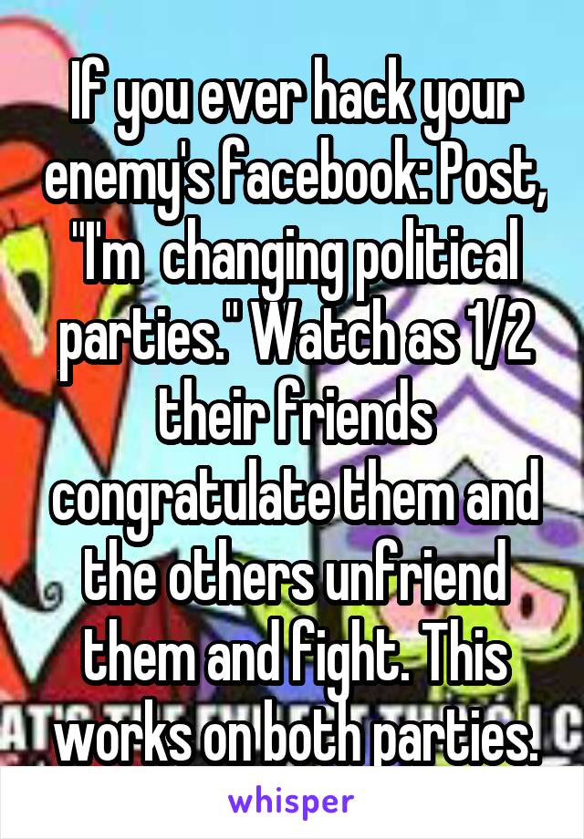 If you ever hack your enemy's facebook: Post, "I'm  changing political parties." Watch as 1/2 their friends congratulate them and the others unfriend them and fight. This works on both parties.