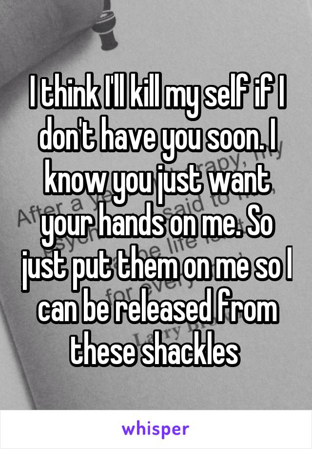 I think I'll kill my self if I don't have you soon. I know you just want your hands on me. So just put them on me so I can be released from these shackles 