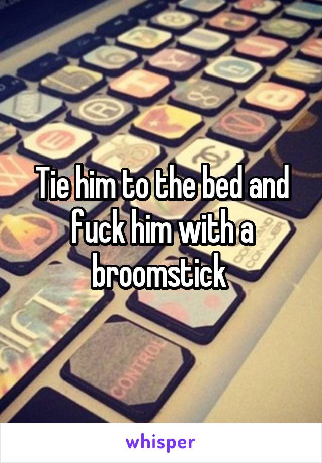 Tie him to the bed and fuck him with a broomstick 