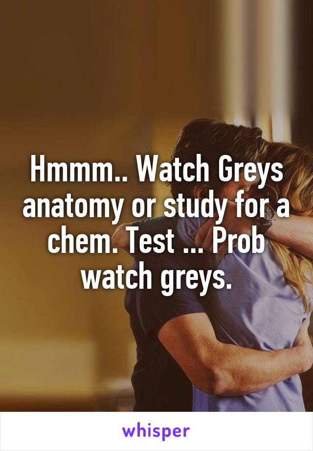 Hmmm.. Watch Greys anatomy or study for a chem. Test ... Prob watch greys.