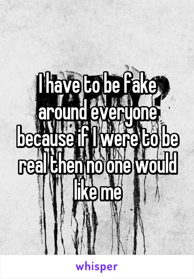 I have to be fake around everyone because if I were to be real then no one would like me