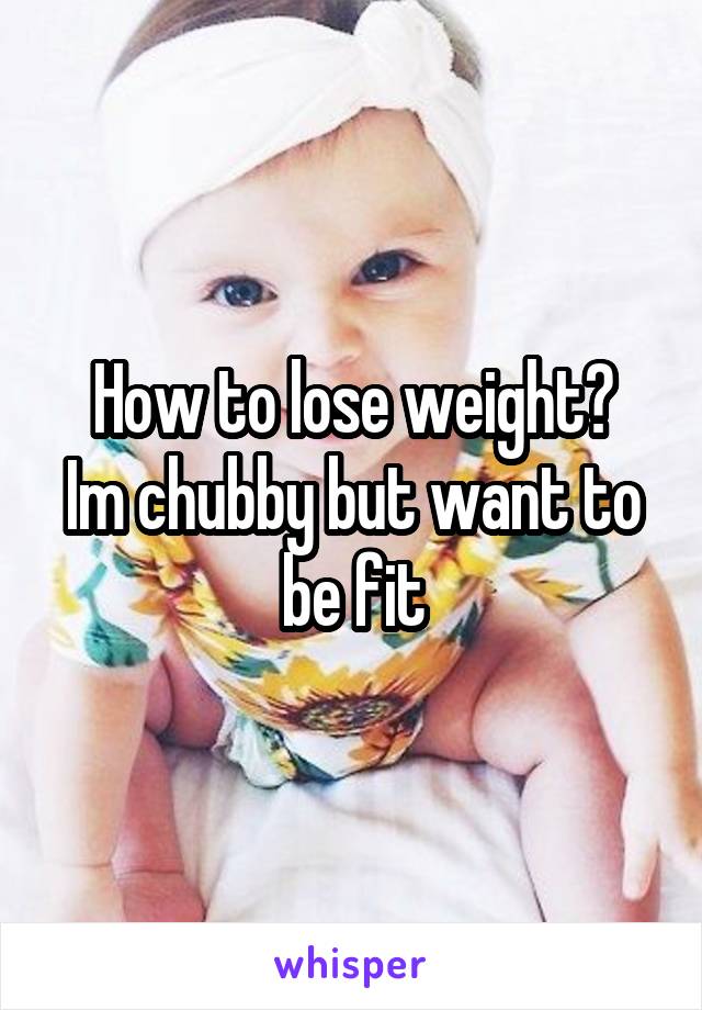 How to lose weight?
Im chubby but want to be fit