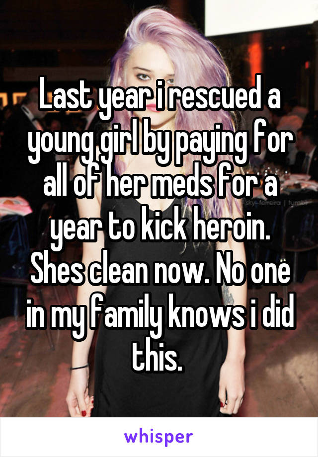 Last year i rescued a young girl by paying for all of her meds for a year to kick heroin. Shes clean now. No one in my family knows i did this. 