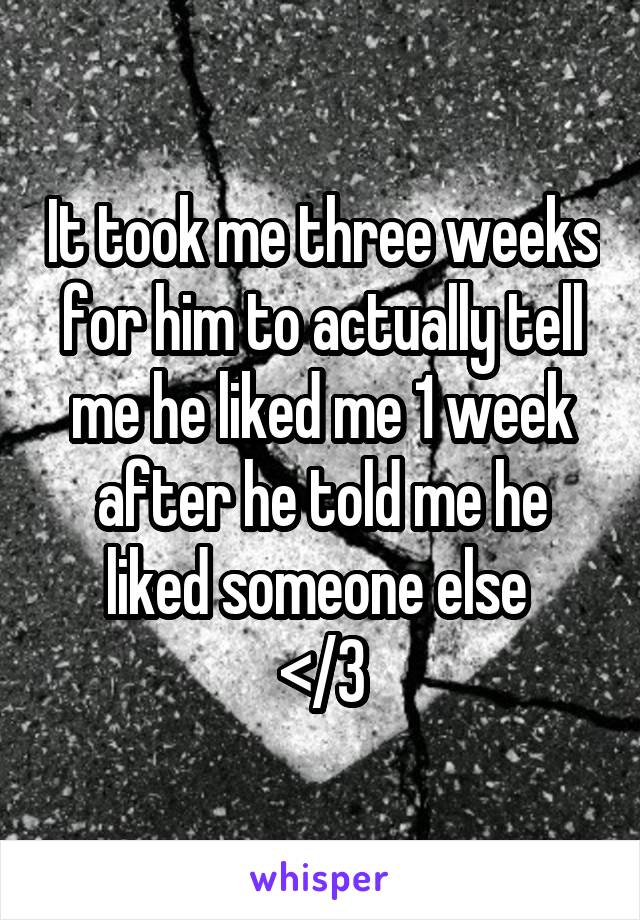 It took me three weeks for him to actually tell me he liked me 1 week after he told me he liked someone else 
</3