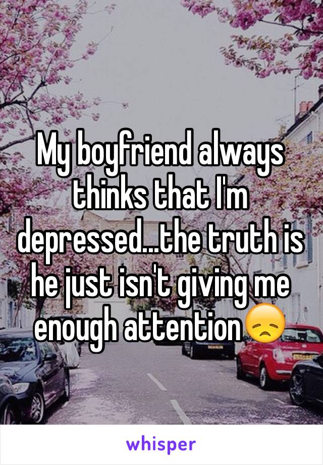 My boyfriend always thinks that I'm depressed...the truth is he just isn't giving me enough attention😞