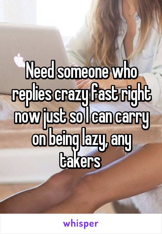 Need someone who replies crazy fast right now just so I can carry on being lazy, any takers 