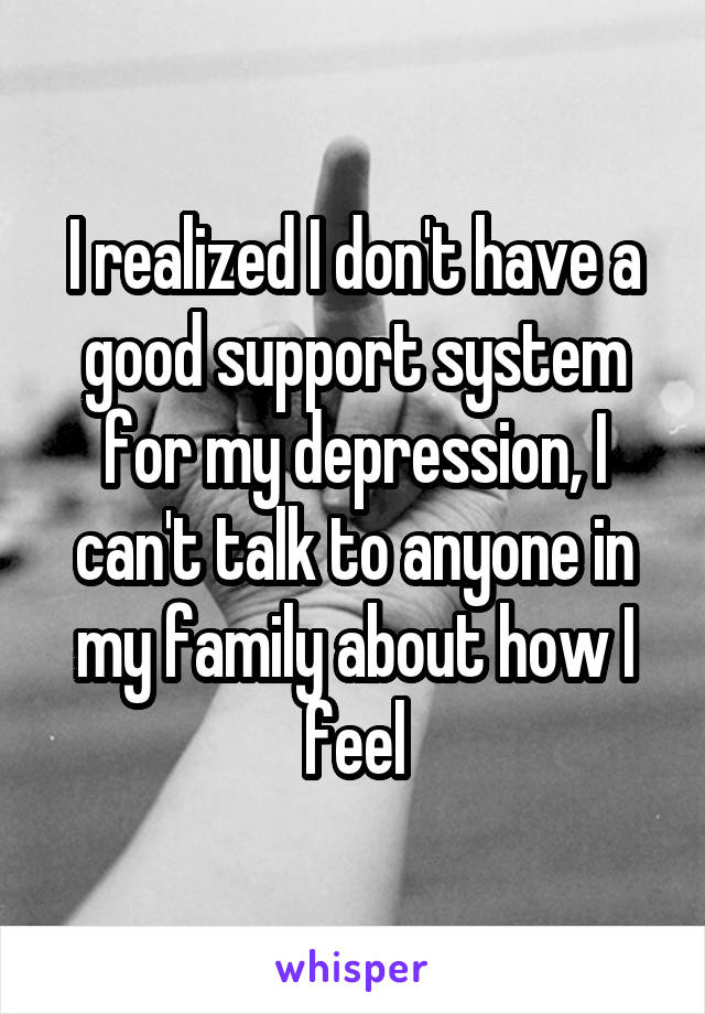 I realized I don't have a good support system for my depression, I can't talk to anyone in my family about how I feel