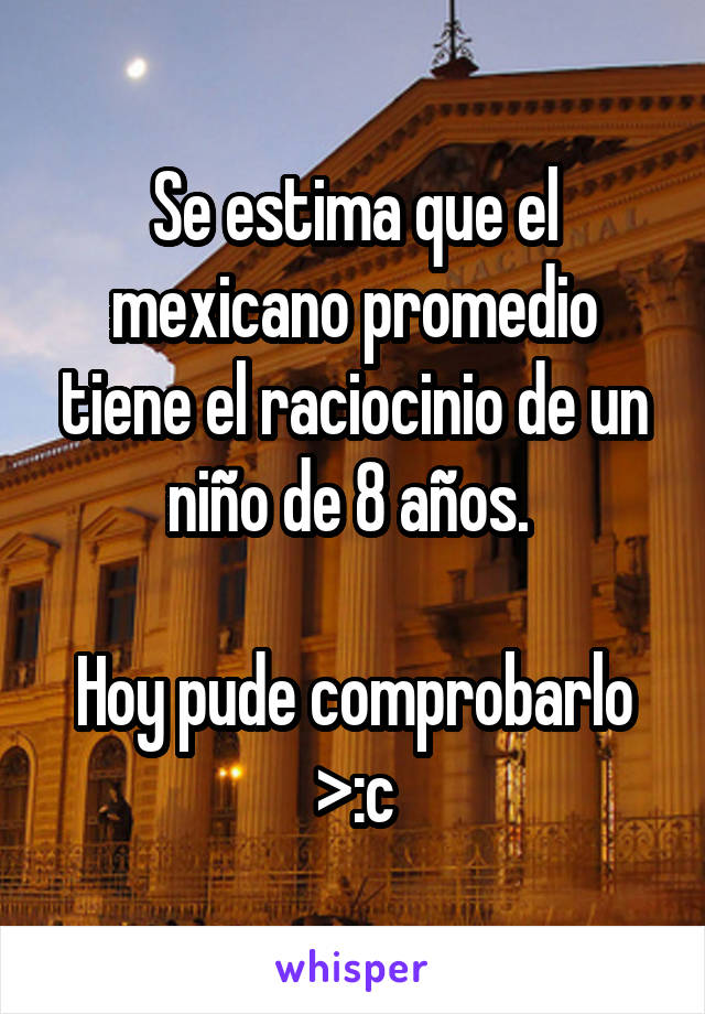 Se estima que el mexicano promedio tiene el raciocinio de un niño de 8 años. 

Hoy pude comprobarlo >:c