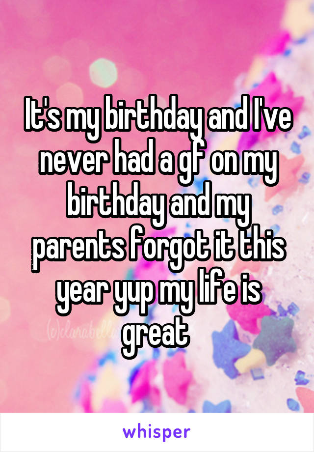 It's my birthday and I've never had a gf on my birthday and my parents forgot it this year yup my life is great 