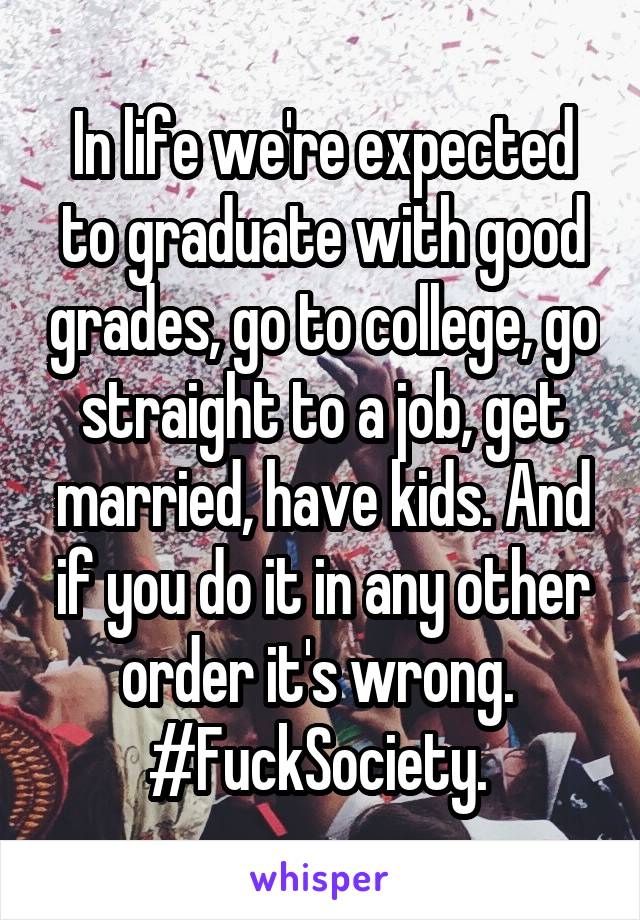 In life we're expected to graduate with good grades, go to college, go straight to a job, get married, have kids. And if you do it in any other order it's wrong. 
#FuckSociety. 