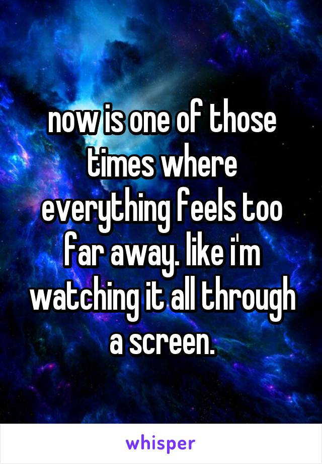 now is one of those times where everything feels too far away. like i'm watching it all through a screen.