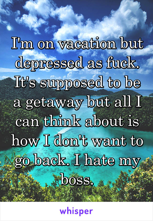 I'm on vacation but depressed as fuck. It's supposed to be a getaway but all I can think about is how I don't want to go back. I hate my boss.