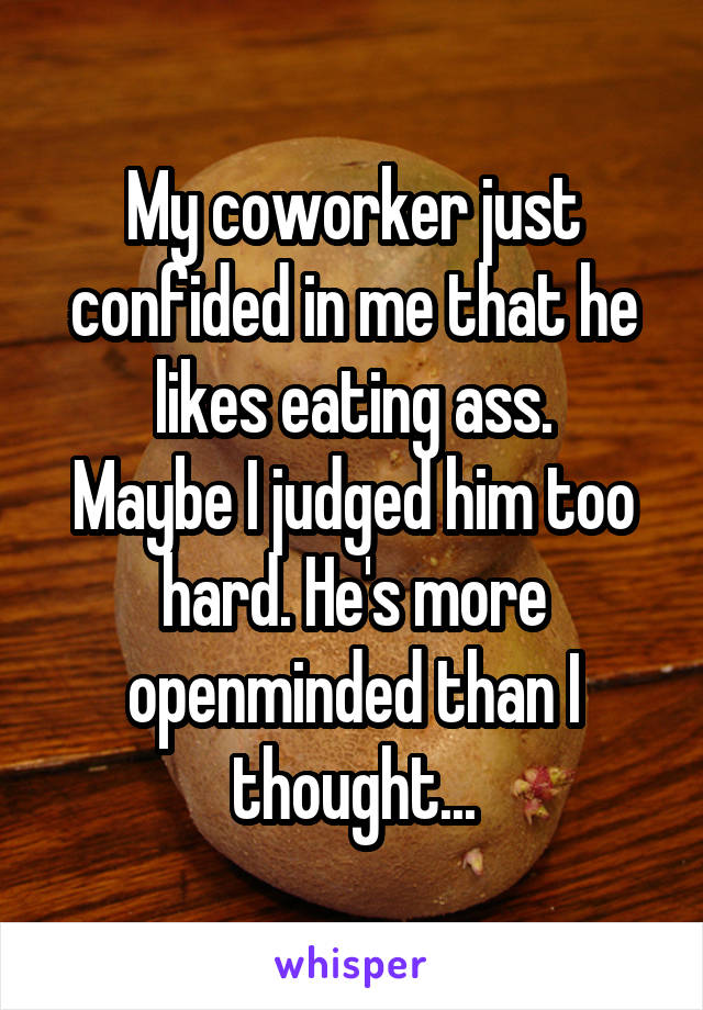 My coworker just confided in me that he likes eating ass.
Maybe I judged him too hard. He's more openminded than I thought...